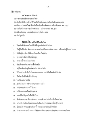 29
วิธีดาเนินงาน
แนวทางการดาเนินงาน
1.) รวบรวมข้อวิธีการประหยัดไฟฟ้า
2.) คัดเลือกวิธีประหยัดไฟฟ้าในครัวเรือนที่เหมาะสมกับครัวเรือนของตนเอง
3.) เริ่มการประหยัดไฟฟ้าในครัวเรือนใน เดือนสิงหาคม – เดือนกันยายน พ.ศ. 2558
4.) จัดเก็บค่าไฟระหว่าง เดือนสิงหาคม – เดือนกันยายน พ.ศ. 2558
5.) เปรียบเทียบผล และสรุปผลการดาเนินโครงงาน
6.) จัดทารูปเล่ม
ใช้วิธีดังนี้ประหยัดไฟฟ้าในครัวเรือน
1. ปิดสวิตช์ไฟ และเครื่องใช้ไฟฟ้าทุกชนิดเมื่อเลิกใช้งาน
2. ปิดตู้เย็นให้สนิท ทาความสะอาดภายในตู้เย็น และแผ่นระบายความร้อนหลังตู้เย็นสม่าเสมอ
3. ไม่เปิดตู้เย็นบ่อย ไม่นาของร้อนเข้าแช่ในตู้เย็น
4. ละลายน้าแข็งในตู้เย็นสม่าเสมอ
5. ไม่พรมน้าจนแฉะเวลารีดผ้า
6. ดึงปลั๊กออกก่อนการรีดเสื้อผ้าเสร็จ
7. อยู่บ้านเดียวกัน ดูโทรทัศน์เครื่องเดียวด้วยกัน
8. ปรับจอโทรทัศน์ให้สว่างตามความเหมาะสมไม่เปิดโทรทัศน์เสียงดัง
9. ปิดโทรทัศน์ทันทีเมื่อไม่มีคนดู
10. รีดผ้าทีละหลายๆตัว
11. ซักผ้าด้วยเครื่องใส่ผ้าให้เต็มกาลังของเครื่อง
12. ไม่เปิดคอมพิวเตอร์ทิ้งไว้นาน
13. ใช้พัดลมแทนเครื่องปรับอากาศ
14. ถอกปลั๊กไฟทุกครั้งเมื่อไม่ใช้งาน
15. เมื่อต้องการหยุดพักการทางานจากคอมพิวเตอร์สักพักหนึ่ง ปิดหน้าจอ
16. อยู่ในห้องที่เปิดเครื่องทาความเย็นด้วยกัน เช่น พัดลม เครื่องปรับอากาศ
17. เมื่อหม้อหุงข้าวหุงสุกแล้วให้ทิ้งไว้สักพักแล้วถอดปลั๊กไฟออก
18. จัดสรรเวลาการใช้งานเครื่องใช้ไฟฟ้าให้เหมาะสมเช่น โทรทัศน์ คอมพิวเตอร์ ฯลฯ
 