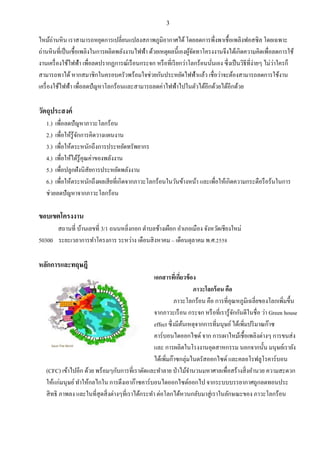3
ไหม้ถ่านหิน เราสามารถหยุดการเปลี่ยนแปลงสภาพภูมิอากาศได้โดยลดการพึ่งพาเชื้อเพลิงฟอสซิล โดยเฉพาะ
ถ่านหินที่เป็นเชื้อเพลิงในการผลิตพลังงานไฟฟ้า ด้วยเหตุผลนี้เองผู้จัดทาโครงงานจึงได้เกิดความคิดเพื่อลดการใช้
งานเครื่องใช้ไฟฟ้า เพื่อลดปรากฏการณ์เรือนกระจก หรือที่เรียกว่าโลกร้อนนั่นเอง ซึ่งเป็นวิธีที่ง่ายๆ ไม่ว่าใครก็
สามารถทาได้หากสมาชิกในครอบครัวพร้อมใจช่วยกันประหยัดไฟฟ้าแล้ว เชื่อว่าจะต้องสามารถลดการใช้งาน
เครื่องใช้ไฟฟ้า เพื่อลดปัญหาโลกร้อนและสามารถลดค่าไฟฟ้าไปในตัวได้อีกด้วยได้อีกด้วย
วัตถุประสงค์
1.) เพื่อลดปัญหาภาวะโลกร้อน
2.) เพื่อให้รู้จักการคิดวางแผนงาน
3.) เพื่อให้ตระหนักถึงการประหยัดทรัพยากร
4.) เพื่อให้ได้รู้คุณค่าของพลังงาน
5.) เพื่อปลูกฝังนิสัยการประหยัดพลังงาน
6.) เพื่อให้ตระหนักถึงผลเสียที่เกิดจากภาวะโลกร้อนในวันข้างหน้า และเพื่อให้เกิดความกระตือรือร้นในการ
ช่วยลดปัญหาจากภาวะโลกร้อน
ขอบเขตโครงงาน
สถานที่ บ้านเลขที่ 3/1 ถนนหลิ่งกอก ตาบลช้างเผือก อาเภอเมือง จังหวัดเชียงใหม่
50300 ระยะเวลาการทาโครงการ ระหว่าง เดือนสิงหาคม – เดือนตุลาคม พ.ศ.2558
หลักการและทฤษฎี
เอกสารที่เกี่ยวข้อง
ภาวะโลกร้อน คือ
ภาวะโลกร้อน คือ การที่อุณหภูมิเฉลี่ยของโลกเพิ่มขึ้น
จากภาวะเรือน กระจก หรือที่เรารู้จักกันดีในชื่อ ว่า Green house
effect ซึ่งมีต้นเหตุจากการที่มนุษย์ได้เพิ่มปริมาณก๊าซ
คาร์บอนไดออกไซด์ จาก การเผาไหม้เชื้อเพลิงต่างๆ การขนส่ง
และ การผลิตในโรงงานอุตสาหกรรม นอกจากนั้น มนุษย์เรายัง
ได้เพิ่มก๊าซกลุ่มไนตรัสออกไซด์ และคลอโรฟลูโรคาร์บอน
(CFC) เข้าไปอีก ด้วย พร้อมๆกับการที่เราตัดและทาลาย ป่าไม้จานวนมหาศาลเพื่อสร้างสิ่งอานวย ความสะดวก
ให้แก่มนุษย์ทาให้กลไกใน การดึงเอาก๊าซคาร์บอนไดออกไซด์ออกไป จากระบบบรรยากาศถูกลดทอนประ
สิทธิ ภาพลง และในที่สุดสิ่งต่างๆที่เราได้กระทา ต่อโลกได้หวนกลับมาสู่เราในลักษณะของ ภาวะโลกร้อน
 
