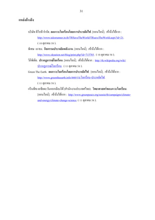 31
แหล่งอ้างอิง
บริษัท ทีโอที จากัด. ลดภาวะโลกร้อนโดยการประหยัดไฟ. [ออนไลน์]. เข้าถึงได้จาก :
http://www.talesrunner.in.th/TRSaveTheWorld/TRsaveTheWorld.aspx?id=21.
( 10 ตุลาคม 58 ).
พิเชษ เถาธง. กิจกรรมประหยัดพลังงาน. [ออนไลน์]. เข้าถึงได้จาก :
http://www.oknation.net/blog/print.php?id=715785. ( 10 ตุลาคม 58 ).
วิกิพิเดีย. ปรากฏการณ์โลกร้อน. [ออนไลน์]. เข้าถึงได้จาก : http://th.wikipedia.org/wiki/
ปรากฏการณ์โลกร้อน. ( 11 ตุลาคม 58 ).
Green The Earth. ลดภาวะโลกร้อนโดยการประหยัดไฟ. [ออนไลน์]. เข้าถึงได้จาก :
http://www.greentheearth.info/ลดภาวะโลกร้อน-ประหยัดไฟ.
( 11 ตุลาคม 58 ).
กรีนพีซ เอเชียตะวันออกเฉียงใต้(สานักงานประเทศไทย). วิทยาศาสตร์ของภาวะโลกร้อน.
[ออนไลน์]. เข้าถึงได้จาก : http://www.greenpeace.org/seasia/th/campaigns/climate-
and-energy/climate-change-science. ( 11 ตุลาคม 58 ).
 