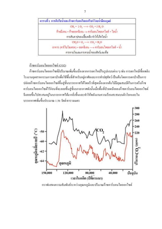 7
ก๊าซคาร์บอนไดออกไซด์ (CO2)
ก๊าซคาร์บอนไดออกไซด์มีปริมาณเพิ่มขึ้นเนื่องจากการเผาไหม้ในรูปแบบต่าง ๆ เช่น การเผาไหม้เชื้อเพลิง
โรงงานอุตสาหกรรมการเผาป่าเพื่อใช้พื้นที่สาหรับอยู่อาศัยและการทาปศุสัตว์เป็นต้นโดยการเผาป่าเป็นการ
ปล่อยก๊าซคาร์บอนไดออกไซด์ขึ้นสู่ชั้นบรรยากาศได้โดยเร็วที่สุดเนื่องจากต้นไม้มีคุณสมบัติในการตรึงก๊าซ
คาร์บอนไดออกไซด์ไว้ก่อนที่จะลอยขึ้นสู่ชั้นบรรยากาศดังนั้นเมื่อพื้นที่ป่าลดน้อยลงก๊าซคาร์บอนไดออกไซด์
จึงลอยขึ้นไปสะสมอยู่ในบรรยากาศได้มากยิ่งขึ้นและทาให้พลังงานความร้อนสะสมบนผิวโลกและใน
บรรยากาศเพิ่มขึ้นประมาณ 1.56 วัตต์/ตารางเมตร
กราฟแสดงความสัมพันธ์ระหว่างอุณหภูมิและปริมาณก๊าซคาร์บอนไดออกไซด์
 