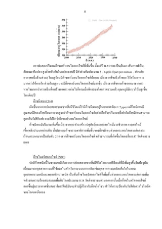 8
กราฟแสดงปริมาณก๊าซคาร์บอนไดออกไซด์ที่เพิ่มขึ้น ตั้งแต่ปี พ.ศ.2500 เป็นต้นมา เส้นกราฟเป็น
ลักษณะฟันปลา สูงต่าสลับกันในแต่ละรอบปี มีค่าต่างกันประมาณ 5 – 6 ppm ((part per million – ส่วนต่อ
อากาศหนึ่งล้านส่วน) ในฤดูร้อนมีก๊าซคาร์บอนไดออกไซด์น้อยลง เนื่องจากพืชตรึงก๊าซเอาไว้สร้างอาหาร
มากกว่าใช้หายใจ ส่วนในฤดูหนาวมีก๊าซคาร์บอนไดออกไซด์มากขึ้น เนื่องจากพืชคายก๊าซออกมาจากการ
หายใจมากกว่าการตรึงเพื่อสร้างอาหาร อย่างไรก็ตามเมื่อพิจารณาโดยภาพรวมแล้ว อุณหภูมิมีแนวโน้มสูงขึ้น
ในแต่ละปี
ก๊าซมีเทน (CH4)
เกิดขึ้นจากการย่อยสลายของซากสิ่งมีชีวิตแม้ว่ามีก๊าซมีเทนอยู่ในอากาศเพียง 1.7 ppm แต่ก๊าซมีเทนมี
คุณสมบัติของก๊าซเรือนกระจกสูงกว่าก๊าซคาร์บอนไดออกไซด์กล่าวคือด้วยปริมาตรที่เท่ากันก๊าซมีเทนสามารถ
ดูดกลืนรังสีอินฟราเรดได้ดีกว่าก๊าซคาร์บอนไดออกไซด์
ก๊าซมีเทนมีปริมาณเพิ่มขึ้นเนื่องจากการทานาข้าว ปศุสัตว์และการเผาไหม้มวลชีวภาพ การเผาไหม้
เชื้อเพลิงประเภทถ่านหิน น้ามัน และก๊าซธรรมชาติการเพิ่มขึ้นของก๊าซมีเทนส่งผลกระทบโดยตรงต่อภาวะ
เรือนกระจกมากเป็นอันดับ 2 รองจากก๊าซคาร์บอนไดออกไซด์ พลังงานรวมที่เกิดขึ้นโดยเฉลี่ย 0.47 วัตต์/ตาราง
เมตร
ก๊าซไนตรัสออกไซด์ (N2O)
ปกติก๊าซชนิดนี้ในธรรมชาติเกิดจากการย่อยสลายซากสิ่งมีชีวิตโดยแบคทีเรียแต่ที่มีเพิ่มสูงขึ้นในปัจจุบัน
เนื่องมาจากอุตสาหกรรมที่ใช้กรดไนตริกในกระบวนการผลิต เช่นอุตสาหกรรมผลิตเส้นใยไนลอน
อุตสาหกรรมเคมีและพลาสติกบางชนิด เป็นต้นก๊าซไนตรัสออกไซด์ที่เพิ่มขึ้นส่งผลกระทบโดยตรงต่อการเพิ่ม
พลังงานความร้อนสะสมบนพื้นผิวโลกประมาณ 0.14 วัตต์/ตารางเมตรนอกจากนั้นเมื่อก๊าซไนตรัสออกไซด์
ลอยขึ้นสู่บรรยากาศชั้นสตราโตสเฟียร์มันจะทาปฏิกิริยากับก๊าซโอโซน ทาให้เกราะป้องกันรังสีอัลตราไวโอเล็ต
ของโลกลดน้อยลง
 