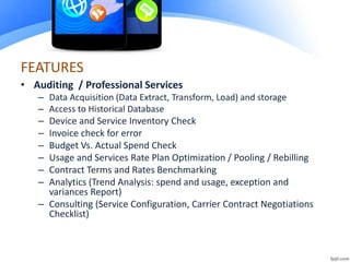 FEATURES
• Auditing / Professional Services
– Data Acquisition (Data Extract, Transform, Load) and storage
– Access to Historical Database
– Device and Service Inventory Check
– Invoice check for error
– Budget Vs. Actual Spend Check
– Usage and Services Rate Plan Optimization / Pooling / Rebilling
– Contract Terms and Rates Benchmarking
– Analytics (Trend Analysis: spend and usage, exception and
variances Report)
– Consulting (Service Configuration, Carrier Contract Negotiations
Checklist)
 