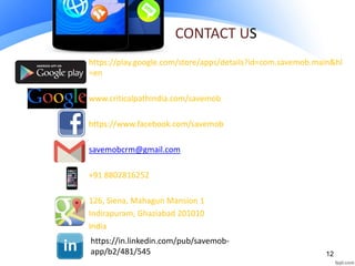 CONTACT US
https://play.google.com/store/apps/details?id=com.savemob.main&hl
=en
www.criticalpathindia.com/savemob
https://www.facebook.com/savemob
savemobcrm@gmail.com
+91 8802816252
126, Siena, Mahagun Mansion 1
Indirapuram, Ghaziabad 201010
India
12
https://in.linkedin.com/pub/savemob-
app/b2/481/545
 