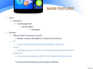 MAIN FEATURES
• Users
– Enterprise
• Top Management
– BU Managers
• Individuals
• Services
– Telecom (The First Version Launch)
• Mobile, Landline, Broadband , Enterprise Leased Line
– IT*
• Cloud, Infrastructure Management (Helpdesk, Support)
– Travel*
• Ticketing, Insurance, Hotels, Local Transportation, Meals and Others
– Healthcare*
• Insurance, Hospitalization, OPD / Clinics Medical Reimbursement
* In Future Version Release as per product roadmap
 