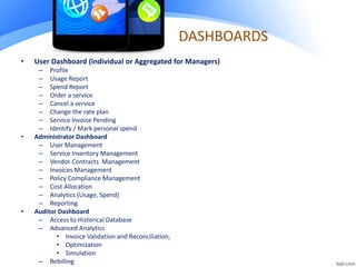 DASHBOARDS
• User Dashboard (Individual or Aggregated for Managers)
– Profile
– Usage Report
– Spend Report
– Order a service
– Cancel a service
– Change the rate plan
– Service Invoice Pending
– Identify / Mark personal spend
• Administrator Dashboard
– User Management
– Service Inventory Management
– Vendor Contracts Management
– Invoices Management
– Policy Compliance Management
– Cost Allocation
– Analytics (Usage, Spend)
– Reporting
• Auditor Dashboard
– Access to Historical Database
– Advanced Analytics
• Invoice Validation and Reconciliation,
• Optimization
• Simulation
– Rebilling
 