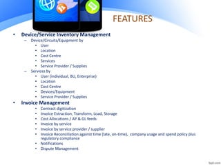 FEATURES
• Device/Service Inventory Management
– Device/Circuits/Equipment by
• User
• Location
• Cost Centre
• Services
• Service Provider / Supplies
– Services by
• User (individual, BU, Enterprise)
• Location
• Cost Centre
• Devices/Equipment
• Service Provider / Supplies
• Invoice Management
• Contract digitization
• Invoice Extraction, Transform, Load, Storage
• Cost Allocations / AP & GL feeds
• Invoice by service
• Invoice by service provider / supplier
• Invoice Reconciliation against time (late, on-time), company usage and spend policy plus
regulatory compliance
• Notifications
• Dispute Management
 