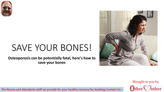 SAVE YOUR BONES!
Osteoporosis can be potentially fatal, here's how to
save your bones
Brought to you by
The Nurses and attendants staff we provide for your healthy recovery for bookings Contact Us:-
 