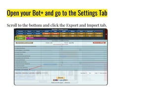 Open your Bot+ and go to the Settings Tab
Scroll to the bottom and click the Export and Import tab.
 