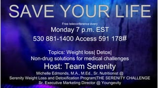 Free teleconference every

Monday 7 p.m. EST
530 881-1400 Access 591 178#
Topics: Weight loss| Detox|
Non-drug solutions for medical challenges

Host: Team Serenity
Michelle Edmonds, M.A., M.Ed., Sr. Nutritionist @
Serenity Weight Loss and Detoxification Program|THE SERENITY CHALLENGE
Sr. Executive Marketing Director @ Youngevity

 