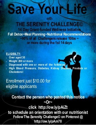 Save Your Life
with

THE SERENITY CHALLENGE©
14 Day Grant-funded Wellness Initiative

Fall Detox~Meal Planning~Nutritional Recommendations
~90% of all Challengers release 10lbs ~
or more during the 1st 14 days
ELIGIBILTY:
 Over aged 30
 Weight 200 or more
 Diagnosed with one or more of the following:
 High Blood Pressure, Diabetes, Kidney Disease, Prostate or
Cholesterol

Enrollment just $10.00 for
eligible applicants
Contact the person who posted this notice
~Or~
click http://ow.ly/pAiZt
to schedule an orientation with our nutritionist
Follow The Serenity Challenge© on Pinterest @
http://ow.ly/pAm78

 