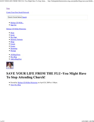 SAVE YOUR LIFE FROM THE FLU~You Might Have To Stop Atten... http://bishopcdmillerministries.ning.com/profiles/blogs/save-your-life-fro...



          Ning

          Create Your Own Social Network

                                Search
            Search Social Network


                 Bishop CD M ille...
                 Sign Out

          Bishop CD M iller M inistries

                 M ain
                 Invite
                 M y Page
                 M inistry Partners
                 Blogs
                 Forum
                 Events
                 Streaming
                 M anage

                 All Blog Posts
                 M y Blog
                 Add a Blog Post




          SAVE YOUR LIFE FROM THE FLU~You Might Have
          To Stop Attending Church!
                 Posted by Bishop CD M iller M inistries on April 28, 2009 at 1:08pm
                 View M y Blog




1 of 12                                                                                                                4/28/2009 1:09 PM
 