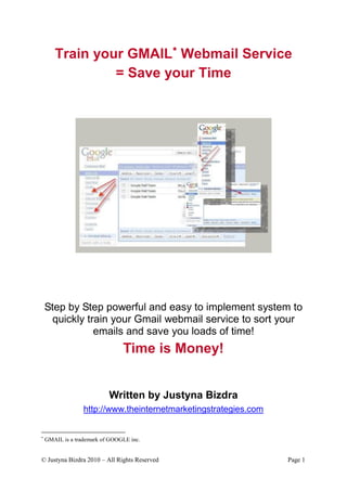 Train your GMAIL Webmail Service
                = Save your Time




    Step by Step powerful and easy to implement system to
      quickly train your Gmail webmail service to sort your
                emails and save you loads of time!
                                Time is Money!


                           Written by Justyna Bizdra
                  http://www.theinternetmarketingstrategies.com



    GMAIL is a trademark of GOOGLE inc.


© Justyna Bizdra 2010 – All Rights Reserved                       Page 1
 