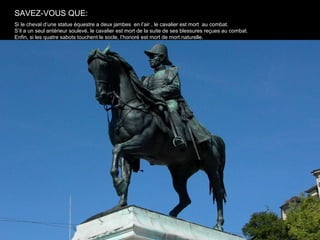SAVEZ-VOUS QUE:
Si le cheval d’une statue équestre a deux jambes en l’air , le cavalier est mort au combat.
S’il a un seul antérieur soulevé, le cavalier est mort de la suite de ses blessures reçues au combat.
Enfin, si les quatre sabots touchent le socle, l’honoré est mort de mort naturelle.
 