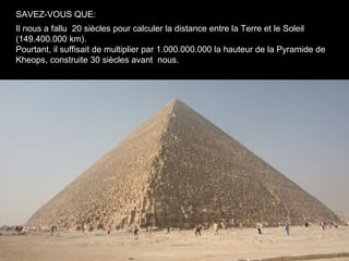SAVEZ-VOUS QUE:
Il nous a fallu 20 siècles pour calculer la distance entre la Terre et le Soleil
(149.400.000 km).
Pourtant, il suffisait de multiplier par 1.000.000.000 la hauteur de la Pyramide de
Kheops, construite 30 siècles avant nous.
 