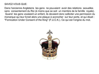 SAVEZ-VOUS QUE:
Dans l’ancienne Angleterre les gens ne pouvaient avoir des relations sexuelles
sans consentement du Roi (à moins que se soit un membre de la famille royale).
 Quand les gens voulaient un enfant, ils devaient donc solliciter une permission du
monarque qui leur livrait alors une plaque à accrocher sur leur porte, et qui disait :
"Fornication Under Consent of the King" (F.U.C.K.). Ce qui est l’origine du mot.
 