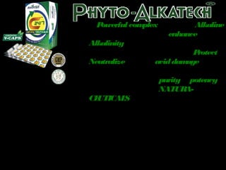 A Powerful complex of natural Alkaline 
ingredients designed to enhance the 
Alkalinity 
of this formulation and also to Protect & 
Neutralize possible acid damage when it 
reaches the stomach. 
Thus, preserving the purity & potency 
of this breakthrough NATURA-CEUTICALS 
 