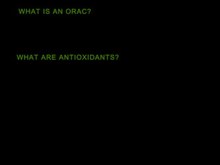 WHAT IS AN ORAC? 
Oxygen Radical Absorbance Capacity (ORAC) is a method 
of measuring antioxidant capacities in biological samples. 
WHAT ARE ANTIOXIDANTS? 
An antioxidant is a molecule capable of slowing or 
preventing the oxidation of other molecules. 
Oxidation is a chemical reaction that transfers electrons 
from a substance to an oxidizing agent. 
Oxidation reactions can produce free radicals, which start 
chain reactions that damage cells. 
 