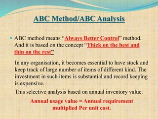 ABC Method/ABC Analysis
 ABC method means “Always Better Control” method.
And it is based on the concept “Thick on the best and
thin on the rest”
14
In any organisation, it becomes essential to have stock and
keep track of large number of items of different kind. The
investment in such items is substantial and record keeping
is expensive.
This selective analysis based on annual inventory value.
Annual usage value = Annual requirement
multiplied Per unit cost.
 
