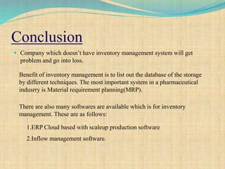 Conclusion
 Company which doesn’t have inventory management system will get
problem and go into loss.
31
Benefit of inventory management is to list out the database of the storage
by different techniques. The most important system in a pharmaceutical
indusrry is Material requirement planning(MRP).
There are also many softwares are available which is for inventory
management. These are as follows:
1.ERP Cloud based with scaleup production software
2.Inflow management software.
 
