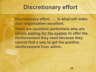 Discretionary effort
   Discretionary effort, …. is what will make
    your organization excellent.
   There are excellent performers who are
    simply waiting for the system to offer the
    reinforcement they need because they
    cannot find a way to get the positive
    reinforcement from within.




                                   10
 