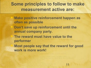 Some principles to follow to make
   measurement active are:
   Make positive reinforcement happen as
    often as possible
   Don’t save up reinforcement until the
    annual company party.
   The reward must have value to the
    performer
   Most people say that the reward for good
    work is more work!


                                  11
 