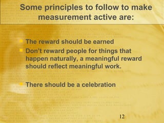 Some principles to follow to make
   measurement active are:

   The reward should be earned
   Don’t reward people for things that
    happen naturally, a meaningful reward
    should reflect meaningful work.

   There should be a celebration



                                    12
 