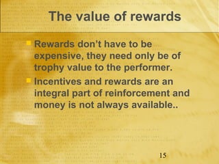 The value of rewards
 Rewards don’t have to be
  expensive, they need only be of
  trophy value to the performer.
 Incentives and rewards are an
  integral part of reinforcement and
  money is not always available..




                             15
 
