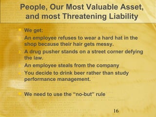 People, Our Most Valuable Asset,
 and most Threatening Liability
    We get:
1.   An employee refuses to wear a hard hat in the
     shop because their hair gets messy.
2.   A drug pusher stands on a street corner defying
     the law.
3.   An employee steals from the company
4.   You decide to drink beer rather than study
     performance management.

    We need to use the “no-but” rule


                                        16
 