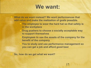 We want:
   What do we want instead? We want performances that
    add value and make the realization of goals possible.
         The employee to wear the hard hat so that safety is
          in the workplace
         Drug pushers to choose a socially acceptable way
          to support themselves
         Employees to use the assets of the company for the
          benefit of the company
         You to study and use performance management so
          you can get a job and afford good beer

   So, how do we get what we want?



                                              17
 