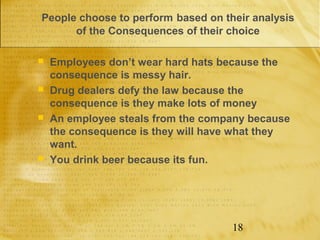 People choose to perform based on their analysis
      of the Consequences of their choice

   Employees don’t wear hard hats because the
    consequence is messy hair.
   Drug dealers defy the law because the
    consequence is they make lots of money
   An employee steals from the company because
    the consequence is they will have what they
    want.
   You drink beer because its fun.




                                    18
 