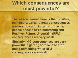 Which consequences are
        most powerful?
   The lesson learned here is that Positive,
    Immediate, Certain, (PIC) consequences
    are very powerful in terms of having
    people choose to do something and
    Positive, Future, Uncertain, (PFU)
    consequences are very weak.
   Similarly, NIC consequences are very
    powerful in getting someone to stop
    doing something while NFU
    consequences are weak.
                                   21
 
