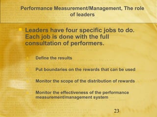 Performance Measurement/Management, The role
                 of leaders

   Leaders have four specific jobs to do.
    Each job is done with the full
    consultation of performers.

    1.   Define the results

    2.   Put boundaries on the rewards that can be used

    3.   Monitor the scope of the distribution of rewards

    4.   Monitor the effectiveness of the performance
         measurement/management system


                                              23
 
