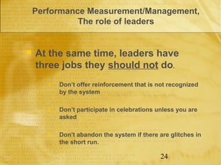 Performance Measurement/Management,
              The role of leaders


   At the same time, leaders have
    three jobs they should not do.
       1.   Don’t offer reinforcement that is not recognized
            by the system

       2.   Don’t participate in celebrations unless you are
            asked

       3.   Don’t abandon the system if there are glitches in
            the short run.

                                               24
 
