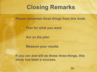 Closing Remarks
   Please remember three things from this book.

       1.   Plan for what you want.

       2.   Act on the plan

       3.   Measure your results

   If you can and will do those three things, this
    study has been a success.

                                         26
 