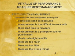 PITFALLS OF PERFORMANCE
          MEASUREMENT/MANAGEMENT

   ATTITUDES TO MEASUREMENT
       Obstacles come from management thinking that:
          some   jobs can't be measured
          measurement is too difficult to work with
          there isn't time to measure
          measurement is a prompt or cue for
           punishment
          Costs outweigh benefits
          Measure too much
          Measure too little
          Measure the wrong things

                                                4
 