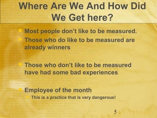 Where Are We And How Did
      We Get here?
   Most people don’t like to be measured.
   Those who do like to be measured are
    already winners

   Those who don’t like to be measured
    have had some bad experiences

   Employee of the month
       This is a practice that is very dangerous!


                                                 5
 
