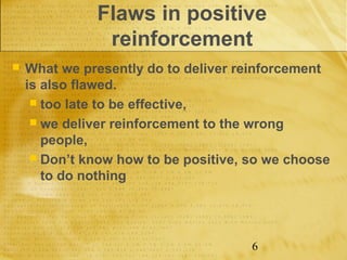 Flaws in positive
               reinforcement
   What we presently do to deliver reinforcement
    is also flawed.
      too late to be effective,
      we deliver reinforcement to the wrong
       people,
      Don’t know how to be positive, so we choose
       to do nothing




                                      6
 