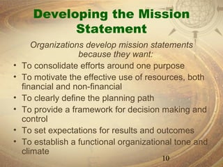 Developing the Mission
             Statement
       Organizations develop mission statements
                    because they want:
•   To consolidate efforts around one purpose
•   To motivate the effective use of resources, both
    financial and non-financial
•   To clearly define the planning path
•   To provide a framework for decision making and
    control
•   To set expectations for results and outcomes
•   To establish a functional organizational tone and
    climate
                                        10
 