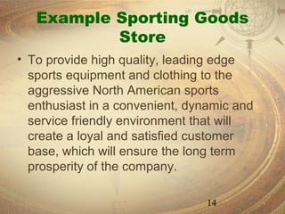 Example Sporting Goods
           Store
• To provide high quality, leading edge
  sports equipment and clothing to the
  aggressive North American sports
  enthusiast in a convenient, dynamic and
  service friendly environment that will
  create a loyal and satisfied customer
  base, which will ensure the long term
  prosperity of the company.

                                14
 