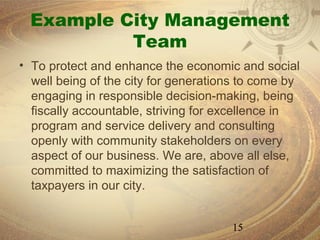 Example City Management
           Team
• To protect and enhance the economic and social
  well being of the city for generations to come by
  engaging in responsible decision-making, being
  fiscally accountable, striving for excellence in
  program and service delivery and consulting
  openly with community stakeholders on every
  aspect of our business. We are, above all else,
  committed to maximizing the satisfaction of
  taxpayers in our city.


                                      15
 