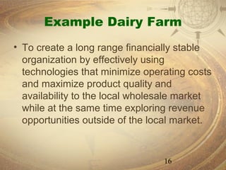 Example Dairy Farm
• To create a long range financially stable
  organization by effectively using
  technologies that minimize operating costs
  and maximize product quality and
  availability to the local wholesale market
  while at the same time exploring revenue
  opportunities outside of the local market.


                                 16
 