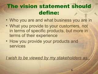 The vision statement should
           define:
• Who you are and what business you are in
• What you provide to your customers, not
  in terms of specific products, but more in
  terms of their experience
• How you provide your products and
  services

I wish to be viewed by my stakeholders as..

                                 6
 