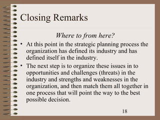 Closing Remarks
              Where to from here?
• At this point in the strategic planning process the
  organization has defined its industry and has
  defined itself in the industry.
• The next step is to organize these issues in to
  opportunities and challenges (threats) in the
  industry and strengths and weaknesses in the
  organization, and then match them all together in
  one process that will point the way to the best
  possible decision.
                                          18
 