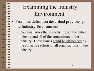 Examining the Industry
          Environment
• From the definition described previously,
  the Industry Environment:
  – Contains issues that directly impact the entire
    industry and all of the competitors in the
    industry. Those issues could be influenced by
    the collective efforts of all organizations in the
    industry.



                                          8
 