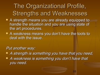 The Organizational Profile,
     Strengths and Weaknesses
   A strength means you are already equipped to
    handle the situation and you are using state of
    the art procedures.
   A weakness means you don’t have the tools to
    deal with the issue.

Put another way:
 A strength is something you have that you need,

 A weakness is something you don’t have that
  you need.

                                        10
 