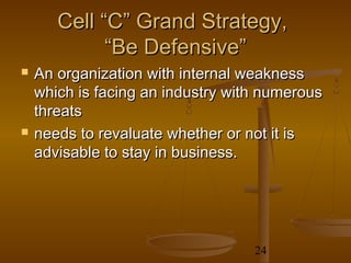 Cell “C” Grand Strategy,
             “Be Defensive”
   An organization with internal weakness
    which is facing an industry with numerous
    threats
   needs to revaluate whether or not it is
    advisable to stay in business.




                                   24
 
