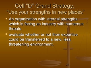 Cell “D” Grand Strategy,
“Use your strengths in new places”
   An organization with internal strengths
    which is facing an industry with numerous
    threats
   evaluate whether or not their expertise
    could be transferred to a new, less
    threatening environment.




                                   26
 