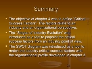 Summary
   The objective of chapter 4 was to define “Critical
    Success Factors”. The factors relate to an
    industry and an organizational perspective.
   The “Stages of Industry Evolution” was
    introduced as a tool to pinpoint the critical
    success factors from an industry point of view.
   The SWOT diagram was introduced as a tool to
    match the industry critical success factors with
    the organizational profile developed in chapter 3.

                                         28
 
