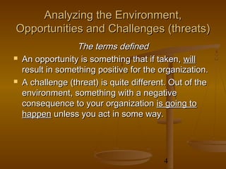 Analyzing the Environment,
Opportunities and Challenges (threats)
                  The terms defined
   An opportunity is something that if taken, will
    result in something positive for the organization.
   A challenge (threat) is quite different. Out of the
    environment, something with a negative
    consequence to your organization is going to
    happen unless you act in some way.




                                          4
 
