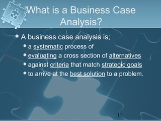 What is a Business Case
            Analysis?
A   business case analysis is;
 a  systematic process of
  evaluating a cross section of alternatives
  against criteria that match strategic goals
  to arrive at the best solution to a problem.




                                    11
 
